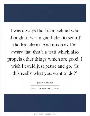 I was always the kid at school who thought it was a good idea to set off the fire alarm. And much as I’m aware that that’s a trait which also propels other things which are good, I wish I could just pause and go, ‘Is this really what you want to do?’ Picture Quote #1