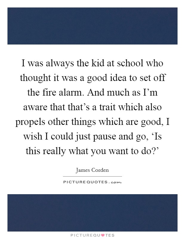 I was always the kid at school who thought it was a good idea to set off the fire alarm. And much as I'm aware that that's a trait which also propels other things which are good, I wish I could just pause and go, ‘Is this really what you want to do?' Picture Quote #1