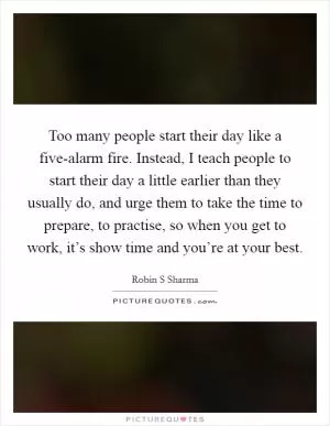 Too many people start their day like a five-alarm fire. Instead, I teach people to start their day a little earlier than they usually do, and urge them to take the time to prepare, to practise, so when you get to work, it’s show time and you’re at your best Picture Quote #1