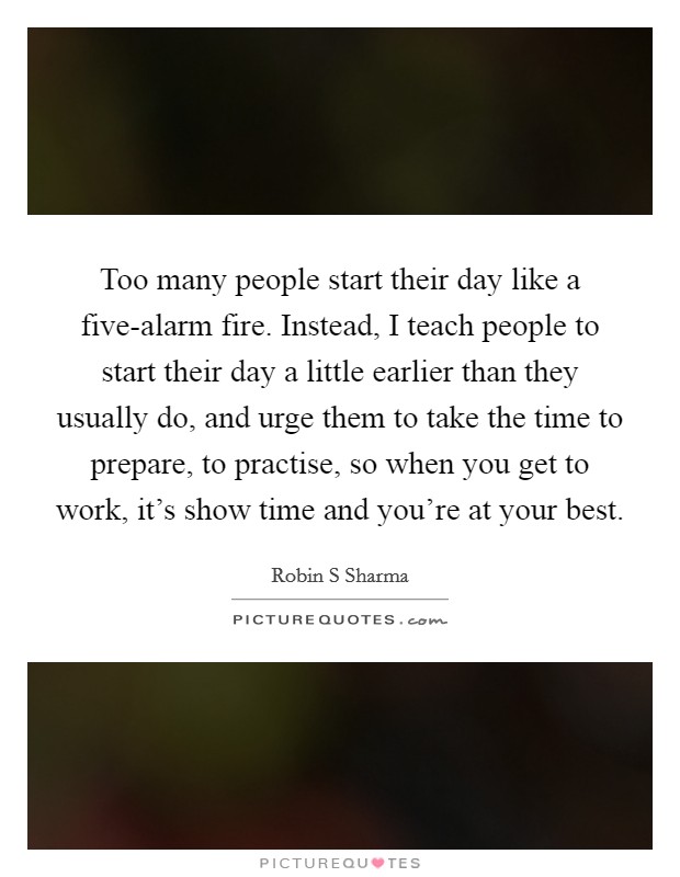 Too many people start their day like a five-alarm fire. Instead, I teach people to start their day a little earlier than they usually do, and urge them to take the time to prepare, to practise, so when you get to work, it's show time and you're at your best. Picture Quote #1