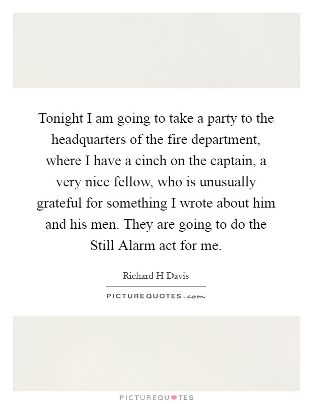 Tonight I am going to take a party to the headquarters of the fire department, where I have a cinch on the captain, a very nice fellow, who is unusually grateful for something I wrote about him and his men. They are going to do the Still Alarm act for me. Picture Quote #1