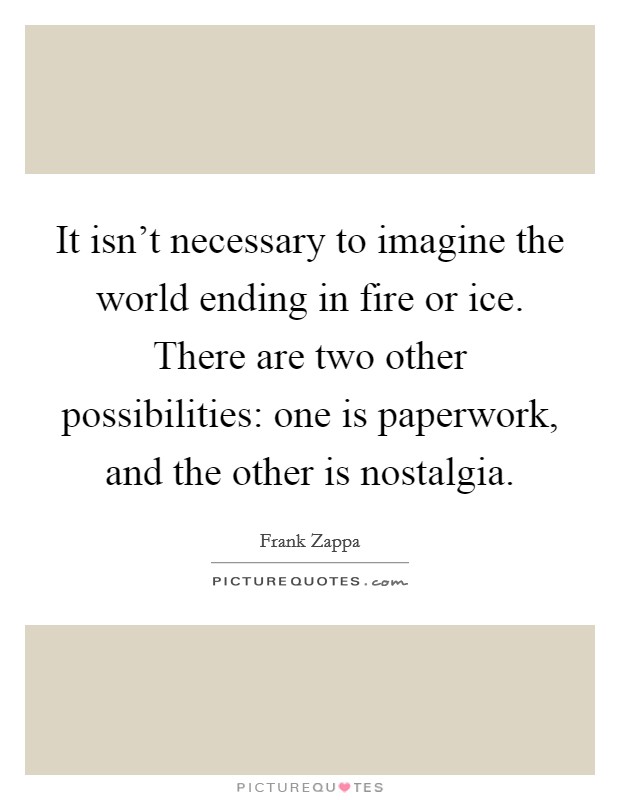 It isn't necessary to imagine the world ending in fire or ice. There are two other possibilities: one is paperwork, and the other is nostalgia. Picture Quote #1