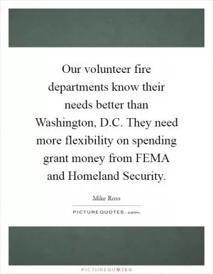Our volunteer fire departments know their needs better than Washington, D.C. They need more flexibility on spending grant money from FEMA and Homeland Security Picture Quote #1