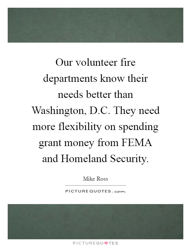 Our volunteer fire departments know their needs better than Washington, D.C. They need more flexibility on spending grant money from FEMA and Homeland Security. Picture Quote #1