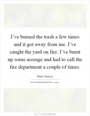 I’ve burned the trash a few times and it got away from me. I’ve caught the yard on fire. I’ve burnt up some acreage and had to call the fire department a couple of times Picture Quote #1