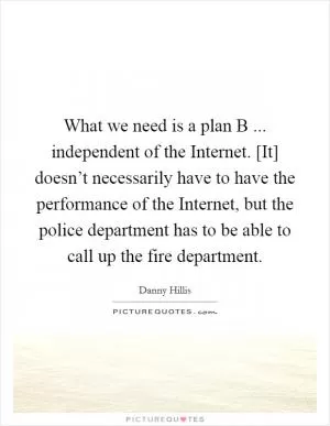 What we need is a plan B ... independent of the Internet. [It] doesn’t necessarily have to have the performance of the Internet, but the police department has to be able to call up the fire department Picture Quote #1
