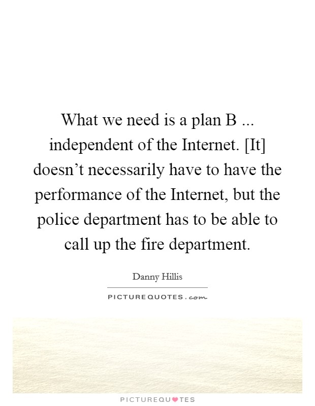 What we need is a plan B ... independent of the Internet. [It] doesn't necessarily have to have the performance of the Internet, but the police department has to be able to call up the fire department. Picture Quote #1
