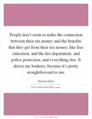 People don’t seem to make the connection between their tax money and the benefits that they get from their tax money, like free education, and the fire department, and police protection, and everything else. It drives me bonkers, because it’s pretty straightforward to me Picture Quote #1