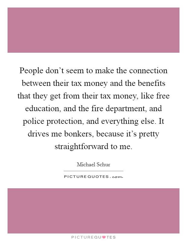 People don't seem to make the connection between their tax money and the benefits that they get from their tax money, like free education, and the fire department, and police protection, and everything else. It drives me bonkers, because it's pretty straightforward to me. Picture Quote #1