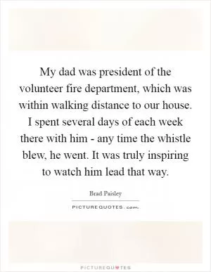 My dad was president of the volunteer fire department, which was within walking distance to our house. I spent several days of each week there with him - any time the whistle blew, he went. It was truly inspiring to watch him lead that way Picture Quote #1