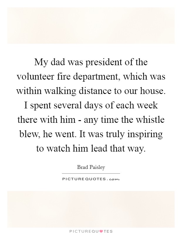 My dad was president of the volunteer fire department, which was within walking distance to our house. I spent several days of each week there with him - any time the whistle blew, he went. It was truly inspiring to watch him lead that way. Picture Quote #1