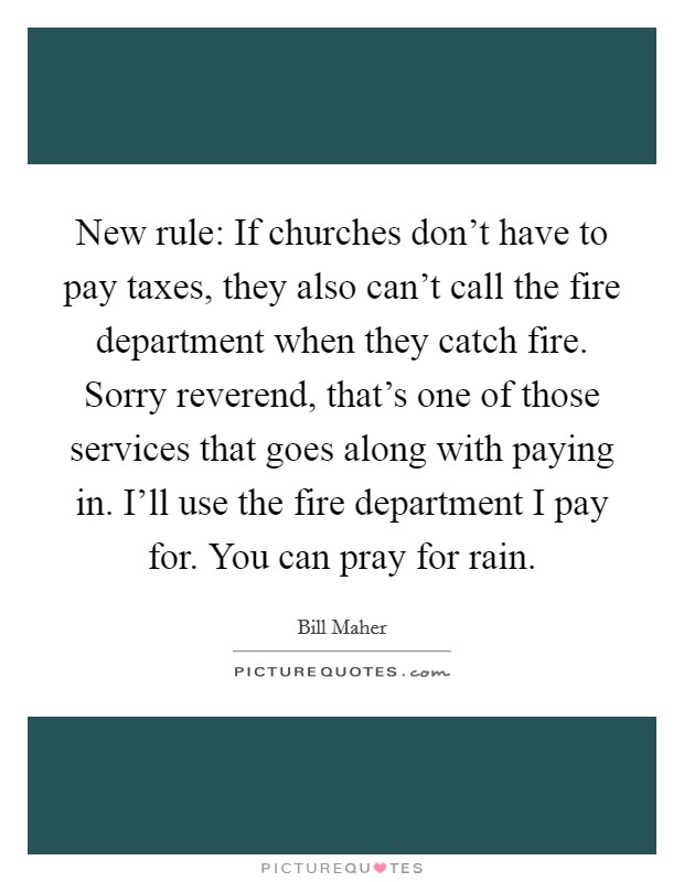 New rule: If churches don't have to pay taxes, they also can't call the fire department when they catch fire. Sorry reverend, that's one of those services that goes along with paying in. I'll use the fire department I pay for. You can pray for rain. Picture Quote #1