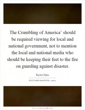 The Crumbling of America’ should be required viewing for local and national government, not to mention the local and national media who should be keeping their feet to the fire on guarding against disaster Picture Quote #1