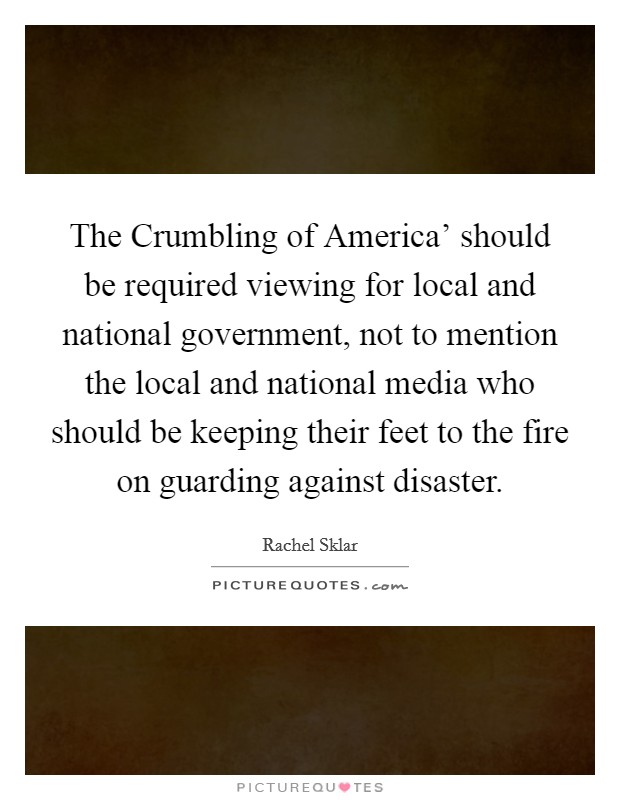 The Crumbling of America' should be required viewing for local and national government, not to mention the local and national media who should be keeping their feet to the fire on guarding against disaster. Picture Quote #1