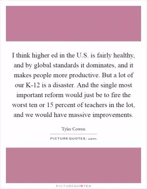 I think higher ed in the U.S. is fairly healthy, and by global standards it dominates, and it makes people more productive. But a lot of our K-12 is a disaster. And the single most important reform would just be to fire the worst ten or 15 percent of teachers in the lot, and we would have massive improvements Picture Quote #1