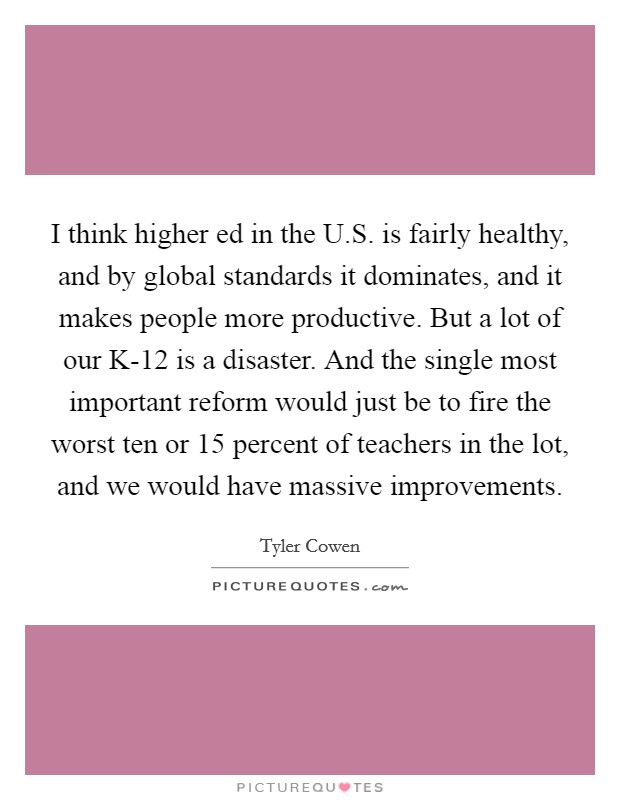 I think higher ed in the U.S. is fairly healthy, and by global standards it dominates, and it makes people more productive. But a lot of our K-12 is a disaster. And the single most important reform would just be to fire the worst ten or 15 percent of teachers in the lot, and we would have massive improvements. Picture Quote #1