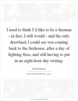 I used to think I’d like to be a fireman - in fact, I still would - and the only drawback I could see was coming back to the firehouse, after a day of fighting fires, and still having to put in an eight-hour day writing Picture Quote #1