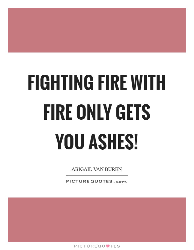 Fighting fire with fire only gets you ashes! Picture Quote #1