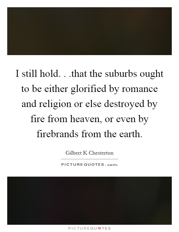 I still hold. . .that the suburbs ought to be either glorified by romance and religion or else destroyed by fire from heaven, or even by firebrands from the earth. Picture Quote #1