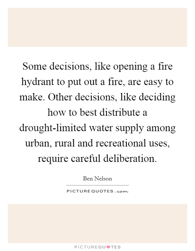 Some decisions, like opening a fire hydrant to put out a fire, are easy to make. Other decisions, like deciding how to best distribute a drought-limited water supply among urban, rural and recreational uses, require careful deliberation. Picture Quote #1