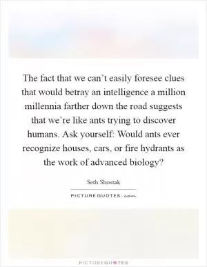 The fact that we can’t easily foresee clues that would betray an intelligence a million millennia farther down the road suggests that we’re like ants trying to discover humans. Ask yourself: Would ants ever recognize houses, cars, or fire hydrants as the work of advanced biology? Picture Quote #1