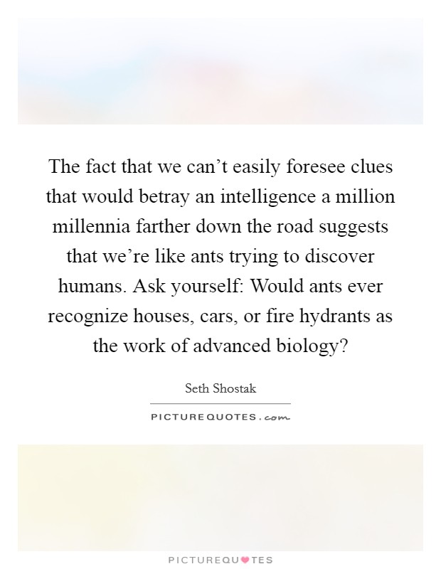 The fact that we can't easily foresee clues that would betray an intelligence a million millennia farther down the road suggests that we're like ants trying to discover humans. Ask yourself: Would ants ever recognize houses, cars, or fire hydrants as the work of advanced biology? Picture Quote #1