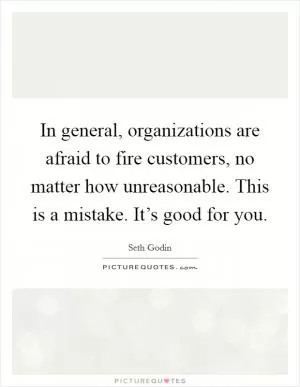 In general, organizations are afraid to fire customers, no matter how unreasonable. This is a mistake. It’s good for you Picture Quote #1