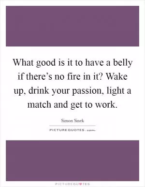 What good is it to have a belly if there’s no fire in it? Wake up, drink your passion, light a match and get to work Picture Quote #1