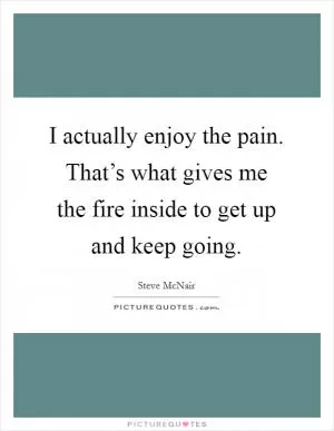 I actually enjoy the pain. That’s what gives me the fire inside to get up and keep going Picture Quote #1