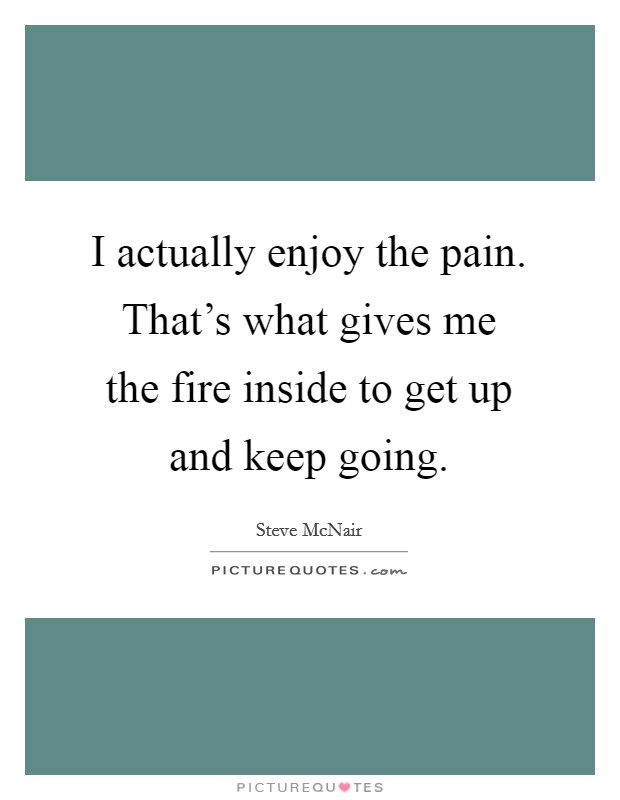 I actually enjoy the pain. That's what gives me the fire inside to get up and keep going. Picture Quote #1