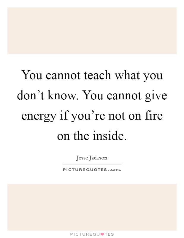 You cannot teach what you don't know. You cannot give energy if you're not on fire on the inside. Picture Quote #1