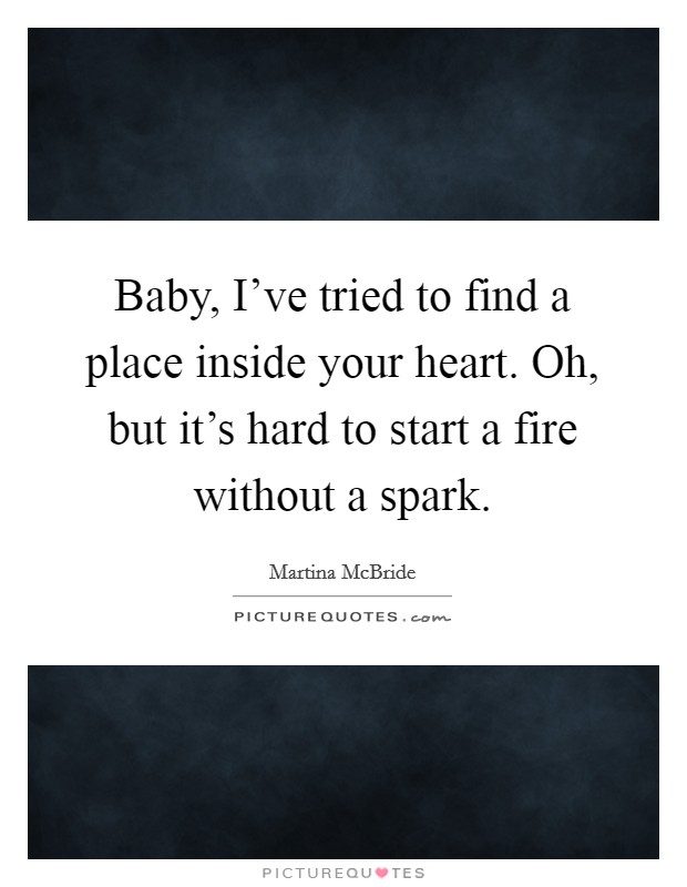 Baby, I've tried to find a place inside your heart. Oh, but it's hard to start a fire without a spark. Picture Quote #1