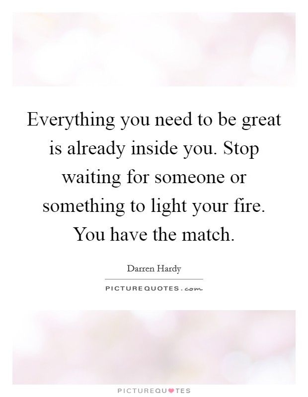 Everything you need to be great is already inside you. Stop waiting for someone or something to light your fire. You have the match. Picture Quote #1