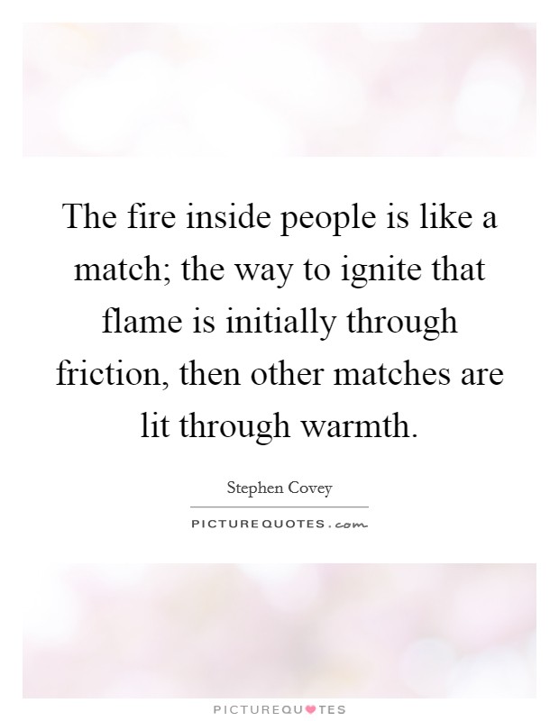 The fire inside people is like a match; the way to ignite that flame is initially through friction, then other matches are lit through warmth. Picture Quote #1