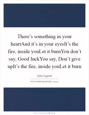 There’s something in your heartAnd it’s in your eyesIt’s the fire, inside youLet it burnYou don’t say, Good luckYou say, Don’t give upIt’s the fire, inside youLet it burn Picture Quote #1