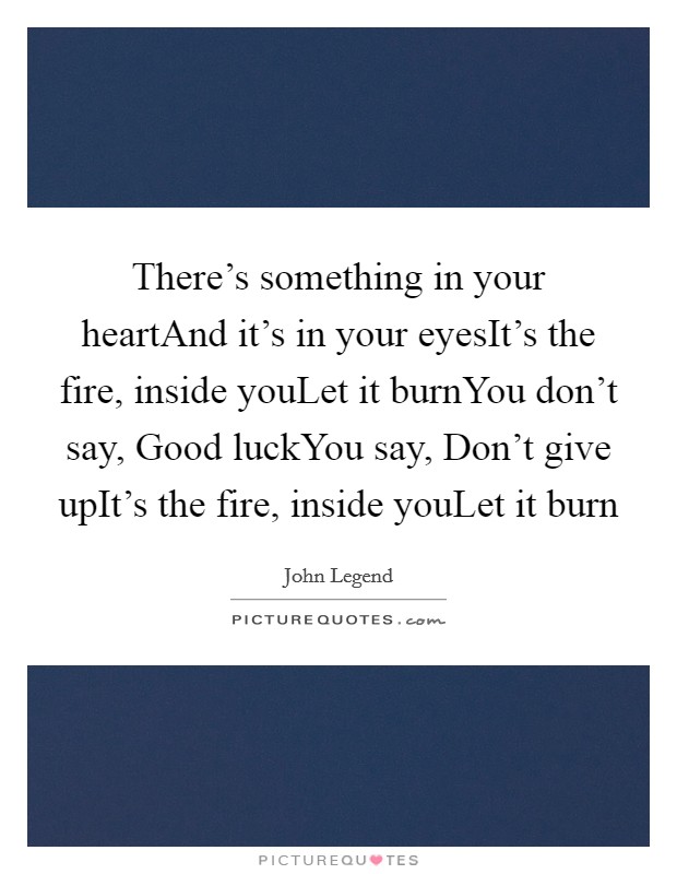 There's something in your heartAnd it's in your eyesIt's the fire, inside youLet it burnYou don't say, Good luckYou say, Don't give upIt's the fire, inside youLet it burn Picture Quote #1