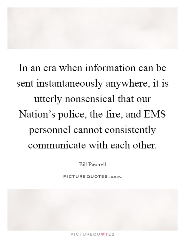 In an era when information can be sent instantaneously anywhere, it is utterly nonsensical that our Nation's police, the fire, and EMS personnel cannot consistently communicate with each other. Picture Quote #1