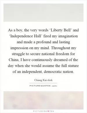 As a boy, the very words ‘Liberty Bell’ and ‘Independence Hall’ fired my imagination and made a profound and lasting impression on my mind. Throughout my struggle to secure national freedom for China, I have continuously dreamed of the day when she would assume the full stature of an independent, democratic nation Picture Quote #1