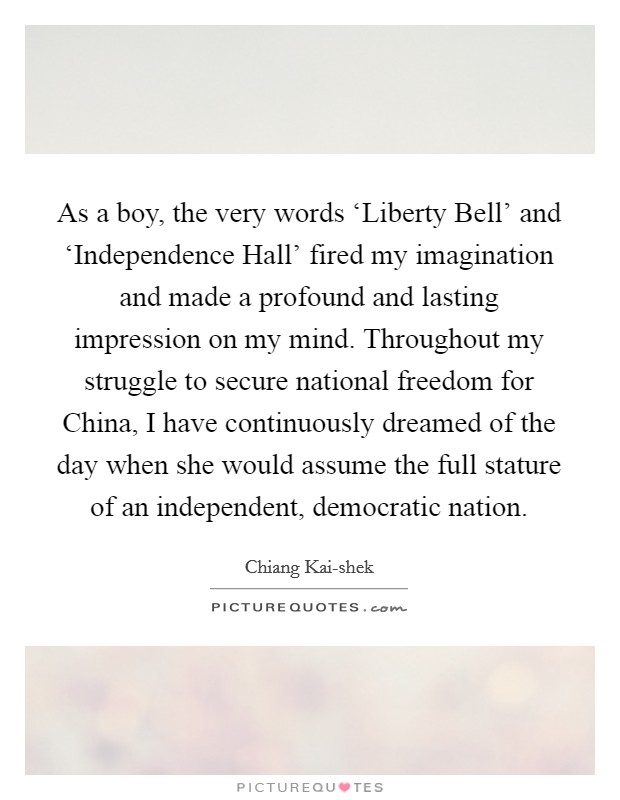 As a boy, the very words ‘Liberty Bell' and ‘Independence Hall' fired my imagination and made a profound and lasting impression on my mind. Throughout my struggle to secure national freedom for China, I have continuously dreamed of the day when she would assume the full stature of an independent, democratic nation. Picture Quote #1