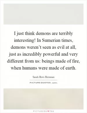 I just think demons are terribly interesting! In Sumerian times, demons weren’t seen as evil at all, just as incredibly powerful and very different from us: beings made of fire, when humans were made of earth Picture Quote #1
