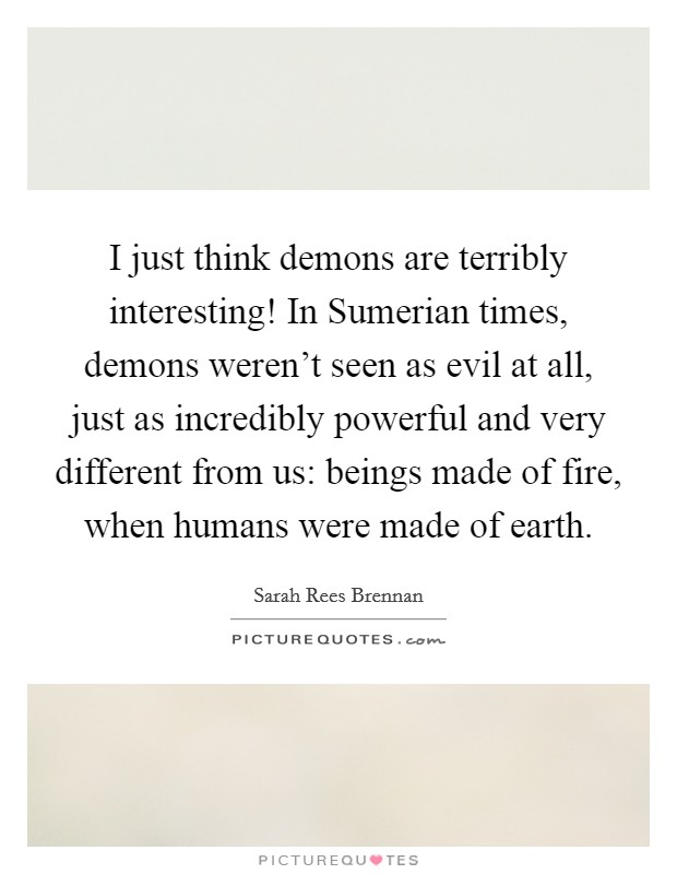 I just think demons are terribly interesting! In Sumerian times, demons weren't seen as evil at all, just as incredibly powerful and very different from us: beings made of fire, when humans were made of earth. Picture Quote #1