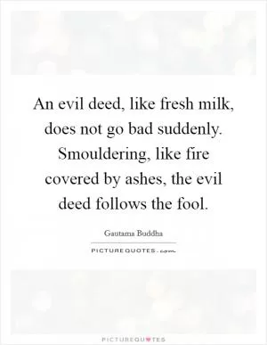 An evil deed, like fresh milk, does not go bad suddenly. Smouldering, like fire covered by ashes, the evil deed follows the fool Picture Quote #1