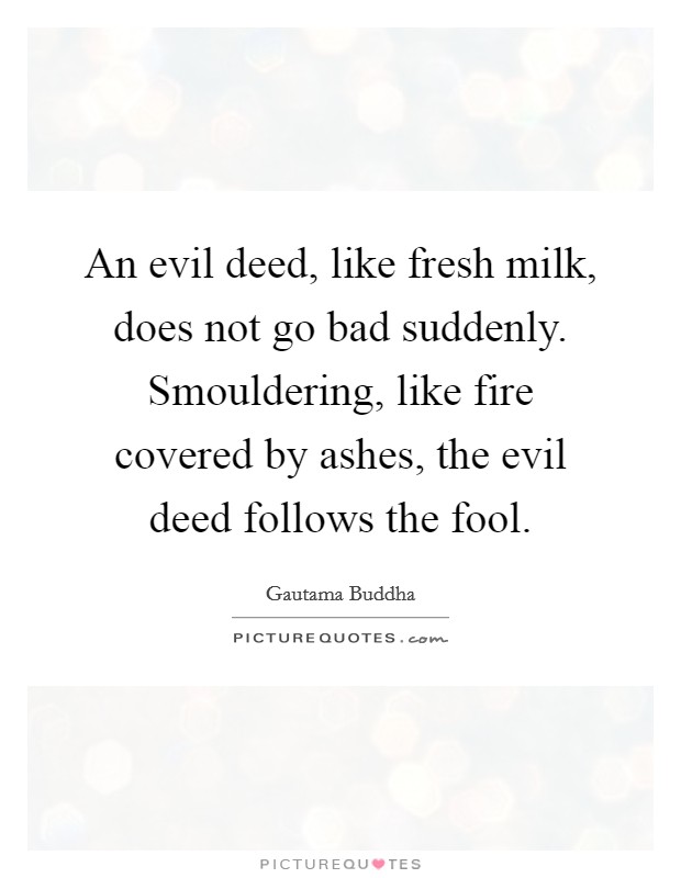 An evil deed, like fresh milk, does not go bad suddenly. Smouldering, like fire covered by ashes, the evil deed follows the fool. Picture Quote #1