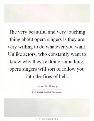 The very beautiful and very touching thing about opera singers is they are very willing to do whatever you want. Unlike actors, who constantly want to know why they’re doing something, opera singers will sort of follow you into the fires of hell Picture Quote #1