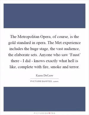 The Metropolitan Opera, of course, is the gold standard in opera. The Met experience includes the huge stage, the vast audience, the elaborate sets. Anyone who saw ‘Faust’ there - I did - knows exactly what hell is like, complete with fire, smoke and terror Picture Quote #1