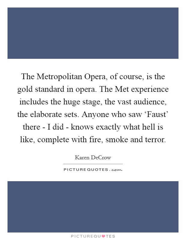 The Metropolitan Opera, of course, is the gold standard in opera. The Met experience includes the huge stage, the vast audience, the elaborate sets. Anyone who saw ‘Faust' there - I did - knows exactly what hell is like, complete with fire, smoke and terror. Picture Quote #1