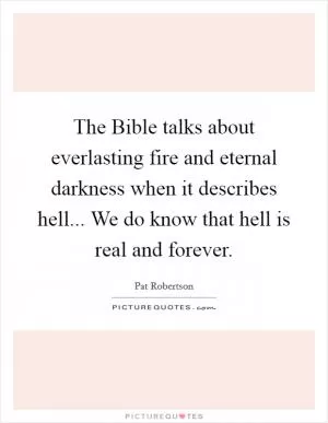 The Bible talks about everlasting fire and eternal darkness when it describes hell... We do know that hell is real and forever Picture Quote #1