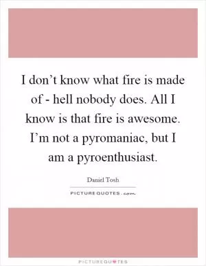 I don’t know what fire is made of - hell nobody does. All I know is that fire is awesome. I’m not a pyromaniac, but I am a pyroenthusiast Picture Quote #1