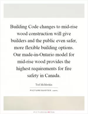 Building Code changes to mid-rise wood construction will give builders and the public even safer, more flexible building options. Our made-in-Ontario model for mid-rise wood provides the highest requirements for fire safety in Canada Picture Quote #1