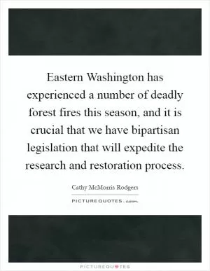 Eastern Washington has experienced a number of deadly forest fires this season, and it is crucial that we have bipartisan legislation that will expedite the research and restoration process Picture Quote #1